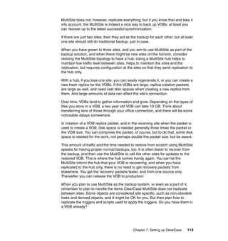MultiSite does not, however, replicate everything, but if you know that and take it
into account, the MultiSite is indeed a nice way to back up VOBs; at least you
can recover up to the latest successful synchronization.

If there are just two sites, then they act as the backup for each other, but at least
one site should still do traditional backup, just in case.

When you have grown to three sites, and you aim to use MultiSite as part of the
backup solution, and when there might be new sites on the horizon, consider
revising the MultiSite topology to have a hub. Using a MultiSite hub helps to
maintain low traffic level between sites, helps to maintain the sites and the
replication, but requires configuration at the sites so that they send replication to
the hub only.

With a hub, if you lose one site, you can easily regenerate it, or you can create a
new fresh replica for the VOBs. If the VOBs are large, replica creation packets
are large as well, and need vast disk spaces when creating a new replica from
them. And large amounts of data can affect the site’s connection.

Over time, VOBs tend to gather information and grow. Depending on the types of
files you store in a VOB, a two year old VOB can take 10 GB. Think about
transferring tens of those through your office connection, and there will be some
noticeable delays somewhere.

In creation of a VOB replica packet, and in the receiving site when the packet is
used to create a VOB, disk space is needed generally three times the packet or
the VOB size. You can compress the packet, of course, but to do that, some disk
space is needed for the work, not perhaps double the packet size, but be aware.

This amount of traffic and the time needed to restore from scratch using MultiSite
speaks for having proper normal backups, too. It is often faster to recover from
the backup, and then use the MultiSite to call the other sites for updates to the
restored VOB. This is where the hub comes handy again. You can let the
MultiSite inform the hub that your VOB is recovering, and when you have
replicated to the hub only, there is no need to get recovery packets from
elsewhere. You get the recovery packets faster, and from one source only.
Thereafter you can release the VOB to production.

When you plan to use MultiSite as the backup system, or even as a part of it,
remember to plan to handle the items ClearCase MultiSite does not replicate
between sites. Some objects are considered site specific, such as non-obsolete
locks and derived objects, and it might be OK for you. But then plan how to
replicate the triggers and scripts used to apply the triggers. Do you have them in
a VOB already?




                                              Chapter 7. Setting up ClearCase    113
 