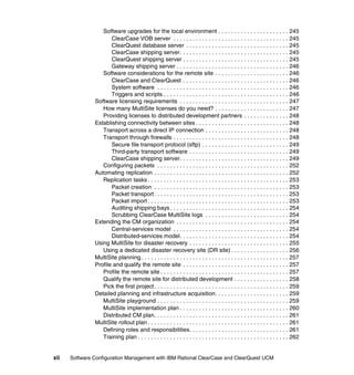 Software upgrades for the local environment . . . . . . . . . . . . . . . . . . . . . . 245
                      ClearCase VOB server . . . . . . . . . . . . . . . . . . . . . . . . . . . . . . . . . . . . 245
                      ClearQuest database server . . . . . . . . . . . . . . . . . . . . . . . . . . . . . . . . 245
                      ClearCase shipping server. . . . . . . . . . . . . . . . . . . . . . . . . . . . . . . . . . 245
                      ClearQuest shipping server . . . . . . . . . . . . . . . . . . . . . . . . . . . . . . . . . 245
                      Gateway shipping server . . . . . . . . . . . . . . . . . . . . . . . . . . . . . . . . . . . 246
                  Software considerations for the remote site . . . . . . . . . . . . . . . . . . . . . . . 246
                      ClearCase and ClearQuest . . . . . . . . . . . . . . . . . . . . . . . . . . . . . . . . . 246
                      System software . . . . . . . . . . . . . . . . . . . . . . . . . . . . . . . . . . . . . . . . . 246
                      Triggers and scripts . . . . . . . . . . . . . . . . . . . . . . . . . . . . . . . . . . . . . . . 246
               Software licensing requirements . . . . . . . . . . . . . . . . . . . . . . . . . . . . . . . . . . 247
                  How many MultiSite licenses do you need? . . . . . . . . . . . . . . . . . . . . . . . 247
                  Providing licenses to distributed development partners . . . . . . . . . . . . . . 248
               Establishing connectivity between sites . . . . . . . . . . . . . . . . . . . . . . . . . . . . . 248
                  Transport across a direct IP connection . . . . . . . . . . . . . . . . . . . . . . . . . . 248
                  Transport through firewalls . . . . . . . . . . . . . . . . . . . . . . . . . . . . . . . . . . . . 248
                      Secure file transport protocol (sftp) . . . . . . . . . . . . . . . . . . . . . . . . . . . 249
                      Third-party transport software . . . . . . . . . . . . . . . . . . . . . . . . . . . . . . . 249
                      ClearCase shipping server. . . . . . . . . . . . . . . . . . . . . . . . . . . . . . . . . . 249
                  Configuring packets . . . . . . . . . . . . . . . . . . . . . . . . . . . . . . . . . . . . . . . . . 252
               Automating replication . . . . . . . . . . . . . . . . . . . . . . . . . . . . . . . . . . . . . . . . . . 252
                  Replication tasks . . . . . . . . . . . . . . . . . . . . . . . . . . . . . . . . . . . . . . . . . . . . 253
                      Packet creation . . . . . . . . . . . . . . . . . . . . . . . . . . . . . . . . . . . . . . . . . . 253
                      Packet transport . . . . . . . . . . . . . . . . . . . . . . . . . . . . . . . . . . . . . . . . . . 253
                      Packet import . . . . . . . . . . . . . . . . . . . . . . . . . . . . . . . . . . . . . . . . . . . . 253
                      Auditing shipping bays . . . . . . . . . . . . . . . . . . . . . . . . . . . . . . . . . . . . . 254
                      Scrubbing ClearCase MultiSite logs . . . . . . . . . . . . . . . . . . . . . . . . . . 254
               Extending the CM organization . . . . . . . . . . . . . . . . . . . . . . . . . . . . . . . . . . . 254
                      Central-services model . . . . . . . . . . . . . . . . . . . . . . . . . . . . . . . . . . . . 254
                      Distributed-services model. . . . . . . . . . . . . . . . . . . . . . . . . . . . . . . . . . 254
               Using MultiSite for disaster recovery . . . . . . . . . . . . . . . . . . . . . . . . . . . . . . . 255
                  Using a dedicated disaster recovery site (DR site) . . . . . . . . . . . . . . . . . . 256
               MultiSite planning . . . . . . . . . . . . . . . . . . . . . . . . . . . . . . . . . . . . . . . . . . . . . . 257
               Profile and qualify the remote site . . . . . . . . . . . . . . . . . . . . . . . . . . . . . . . . . 257
                  Profile the remote site . . . . . . . . . . . . . . . . . . . . . . . . . . . . . . . . . . . . . . . . 257
                  Qualify the remote site for distributed development . . . . . . . . . . . . . . . . . 258
                  Pick the first project . . . . . . . . . . . . . . . . . . . . . . . . . . . . . . . . . . . . . . . . . . 259
               Detailed planning and infrastructure acquisition. . . . . . . . . . . . . . . . . . . . . . . 259
                  MultiSite playground . . . . . . . . . . . . . . . . . . . . . . . . . . . . . . . . . . . . . . . . . 259
                  MultiSite implementation plan . . . . . . . . . . . . . . . . . . . . . . . . . . . . . . . . . . 260
                  Distributed CM plan. . . . . . . . . . . . . . . . . . . . . . . . . . . . . . . . . . . . . . . . . . 261
               MultiSite rollout plan . . . . . . . . . . . . . . . . . . . . . . . . . . . . . . . . . . . . . . . . . . . . 261
                  Defining roles and responsibilities. . . . . . . . . . . . . . . . . . . . . . . . . . . . . . . 261
                  Training plan . . . . . . . . . . . . . . . . . . . . . . . . . . . . . . . . . . . . . . . . . . . . . . . 262


xii   Software Configuration Management with IBM Rational ClearCase and ClearQuest UCM
 