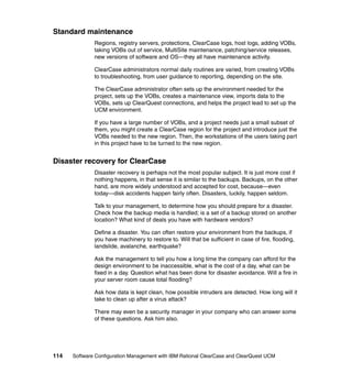 Standard maintenance
              Regions, registry servers, protections, ClearCase logs, host logs, adding VOBs,
              taking VOBs out of service, MultiSite maintenance, patching/service releases,
              new versions of software and OS—they all have maintenance activity.

              ClearCase administrators normal daily routines are varied, from creating VOBs
              to troubleshooting, from user guidance to reporting, depending on the site.

              The ClearCase administrator often sets up the environment needed for the
              project, sets up the VOBs, creates a maintenance view, imports data to the
              VOBs, sets up ClearQuest connections, and helps the project lead to set up the
              UCM environment.

              If you have a large number of VOBs, and a project needs just a small subset of
              them, you might create a ClearCase region for the project and introduce just the
              VOBs needed to the new region. Then, the workstations of the users taking part
              in this project have to be turned to the new region.


Disaster recovery for ClearCase
              Disaster recovery is perhaps not the most popular subject. It is just more cost if
              nothing happens, in that sense it is similar to the backups. Backups, on the other
              hand, are more widely understood and accepted for cost, because—even
              today—disk accidents happen fairly often. Disasters, luckily, happen seldom.

              Talk to your management, to determine how you should prepare for a disaster.
              Check how the backup media is handled; is a set of a backup stored on another
              location? What kind of deals you have with hardware vendors?

              Define a disaster. You can often restore your environment from the backups, if
              you have machinery to restore to. Will that be sufficient in case of fire, flooding,
              landslide, avalanche, earthquake?

              Ask the management to tell you how a long time the company can afford for the
              design environment to be inaccessible, what is the cost of a day, what can be
              fixed in a day. Question what has been done for disaster avoidance. Will a fire in
              your server room cause total flooding?

              Ask how data is kept clean, how possible intruders are detected. How long will it
              take to clean up after a virus attack?

              There may even be a security manager in your company who can answer some
              of these questions. Ask him also.




114   Software Configuration Management with IBM Rational ClearCase and ClearQuest UCM
 