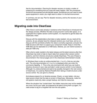 Ask for documentation. Planning for disaster recovery is mostly a matter of
         preparing for something that you hope will never happen. Still, the procedures
         should be documented and periodically tested. Sometimes you just need to have
         spare equipment in stock; you might want to utilize it in the test environment.

         In summary, we can say: Plan for disaster recovery, and try the recovery in your
         test environment.



Migrating code into ClearCase
         Often there is some data already in existence when ClearCase is introduced into
         the design process. Whether the data is lying around in some disk space, or is
         organized into a lighter version control system, it is important to get the data into
         ClearCase, intact.

         Discuss with the stakeholders what data is really needed—do you need all the
         versions, do you already have the released versions you must have, and so on.
         Discuss with the architects whether the data is correctly organized, and plan the
         VOB structure with them to support your component model. Keep in mind that
         VOB data can be replicated on a VOB basis, likewise, you can restrict access to
         data per VOB only.

         Often what is really needed is the latest release and the latest versions after that.
         ClearCase has tools to help to import data from several other version control
         systems, and from directory structures outside ClearCase. The use of these is
         documented in the manual pages and in the ClearCase Administrator’s Guide.

         In Windows there is also an undocumented tool, cleardlg, that you can play
         with. The only documentation of cleardlg is displayed when you enter the
         command cleardlg -?. This is the only command with which you can build a
         directory structure in your view and take it under source control in one instance.
         Although it is undocumented and said to be possibly changed in the next version
         of ClearCase, it is used by Rational Rose® when taking a model structure under
         source control. You can give it a chance.

         And please prepare for an iterative process. Check—or even better—let your
         data owners check that the data is correct in ClearCase. Afterwards, make the
         old systems read-only, take a proper backup, and hide the resources.

         When the situation has “cooled down” the hidden resources may not be needed
         any more, but for your sake, be prepared to be able to bring them up again, if a
         need arises to dig for a forgotten file from the old system.




                                                       Chapter 7. Setting up ClearCase    115
 