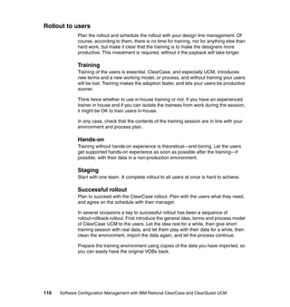 Rollout to users
              Plan the rollout and schedule the rollout with your design line management. Of
              course, according to them, there is no time for training, nor for anything else than
              hard work, but make it clear that the training is to make the designers more
              productive. This investment is required, without it the payback will take longer.

              Training
              Training of the users is essential. ClearCase, and especially UCM, introduces
              new terms and a new working model, or process, and without training your users
              will be lost. Training makes the adoption faster, and lets your users be productive
              sooner.

              Think twice whether to use in-house training or not. If you have an experienced
              trainer in house and if you can isolate the trainees from work during the session,
              it might be OK to train users in-house.

              In any case, check that the contents of the training session are in line with your
              environment and process plan.

              Hands-on
              Training without hands-on experience is theoretical—and boring. Let the users
              get supported hands-on experience as soon as possible after the training—if
              possible, with their data in a non-production environment.

              Staging
              Start with one team. A complete rollout to all users at once is hard to achieve.

              Successful rollout
              Plan to succeed with the ClearCase rollout. Plan with the users what they need,
              and agree on the schedule with their manager.

              In several occasions a key to successful rollout has been a sequence of
              rollout-rollback-rollout. First introduce the general idea, terms and process model
              of ClearCase UCM to the users. Let the idea rest for a while, then give short
              training session with real data, and let them play with their data for a while, then
              clean the environment, import the data again, and let the process continue.

              Prepare the training environment using copies of the data you have imported, so
              you can easily have the original VOBs back.




116   Software Configuration Management with IBM Rational ClearCase and ClearQuest UCM
 