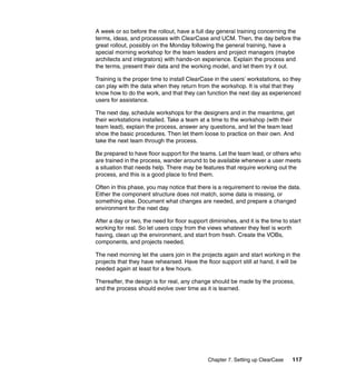 A week or so before the rollout, have a full day general training concerning the
terms, ideas, and processes with ClearCase and UCM. Then, the day before the
great rollout, possibly on the Monday following the general training, have a
special morning workshop for the team leaders and project managers (maybe
architects and integrators) with hands-on experience. Explain the process and
the terms, present their data and the working model, and let them try it out.

Training is the proper time to install ClearCase in the users’ workstations, so they
can play with the data when they return from the workshop. It is vital that they
know how to do the work, and that they can function the next day as experienced
users for assistance.

The next day, schedule workshops for the designers and in the meantime, get
their workstations installed. Take a team at a time to the workshop (with their
team lead), explain the process, answer any questions, and let the team lead
show the basic procedures. Then let them loose to practice on their own. And
take the next team through the process.

Be prepared to have floor support for the teams. Let the team lead, or others who
are trained in the process, wander around to be available whenever a user meets
a situation that needs help. There may be features that require working out the
process, and this is a good place to find them.

Often in this phase, you may notice that there is a requirement to revise the data.
Either the component structure does not match, some data is missing, or
something else. Document what changes are needed, and prepare a changed
environment for the next day.

After a day or two, the need for floor support diminishes, and it is the time to start
working for real. So let users copy from the views whatever they feel is worth
having, clean up the environment, and start from fresh. Create the VOBs,
components, and projects needed.

The next morning let the users join in the projects again and start working in the
projects that they have rehearsed. Have the floor support still at hand, it will be
needed again at least for a few hours.

Thereafter, the design is for real, any change should be made by the process,
and the process should evolve over time as it is learned.




                                               Chapter 7. Setting up ClearCase    117
 