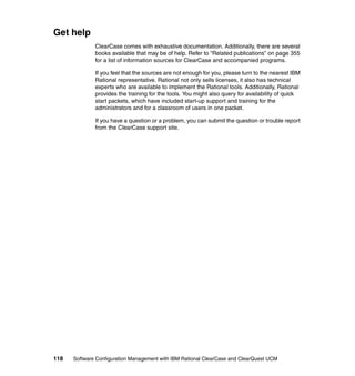 Get help
              ClearCase comes with exhaustive documentation. Additionally, there are several
              books available that may be of help. Refer to “Related publications” on page 355
              for a list of information sources for ClearCase and accompanied programs.

              If you feel that the sources are not enough for you, please turn to the nearest IBM
              Rational representative. Rational not only sells licenses, it also has technical
              experts who are available to implement the Rational tools. Additionally, Rational
              provides the training for the tools. You might also query for availability of quick
              start packets, which have included start-up support and training for the
              administrators and for a classroom of users in one packet.

              If you have a question or a problem, you can submit the question or trouble report
              from the ClearCase support site.




118   Software Configuration Management with IBM Rational ClearCase and ClearQuest UCM
 