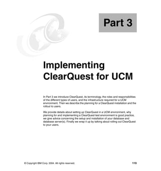 Part 3


Part       3     Implementing
                 ClearQuest for UCM
                 In Part 3 we introduce ClearQuest, its terminology, the roles and responsibilities
                 of the different types of users, and the infrastructure required for a UCM
                 environment. Then we describe the planning for a ClearQuest installation and the
                 rollout to users.

                 We provide details about setting up ClearQuest in a UCM environment, why
                 planning for and implementing a ClearQuest test environment is good practice,
                 we give advice concerning the setup and installation of your database and
                 database server(s). Finally we wrap it up by talking about rolling out ClearQuest
                 to your users.




© Copyright IBM Corp. 2004. All rights reserved.                                               119
 