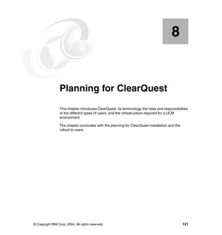 8


    Chapter 8.   Planning for ClearQuest
                 This chapter introduces ClearQuest, its terminology, the roles and responsibilities
                 of the different types of users, and the infrastructure required for a UCM
                 environment.

                 The chapter concludes with the planning for ClearQuest installation and the
                 rollout to users.




© Copyright IBM Corp. 2004. All rights reserved.                                                121
 