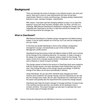 Background
              There are basically two kinds of changes in any software project: new work and
              rework. New work is done to meet requirements that have not yet been
              implemented. Rework is mainly correcting bugs, changing already implemented
              features to meet—perhaps changed—requirements.

              With reason, it has been said that changing software is easy. It is so easy that
              keeping in touch with what has been changed, when, by whom, and why, is a
              challenge. IBM Rational ClearQuest is designed to manage the change, and is
              integrated with ClearCase to do that in a way that controls the change in the
              code and documents the changes, too.


What is ClearQuest?
              IBM Rational ClearQuest is a flexible change management and defect tracking
              system. It can be easily adopted out of the box, but it can also be configured to
              suit your needs.

              In this book we handle ClearQuest in terms of the software configuration
              management concept, and specifically as part of the Unified Change
              Management (UCM) solution.

              ClearQuest brings the process model with different states to SCM, and it controls
              all the changes to the underlying elements. For example, to make a change in
              the design of an application, an engineer needs a reason for the change. The
              reason comes from a change request stored in ClearQuest, and it can be new
              work (a feature) or rework (a bug to be fixed).

              The change request is linked to the versions in ClearCase which were created to
              fulfill the change request, and when developers have finished their part of the
              work, they change the status of the change request accordingly. In UCM the
              change of the status can be done automatically in delivery.

              Using ClearQuest, we can see which elements were changed and which
              versions were created for the change request, and from ClearCase we can see
              why the changes were made. We can open ClearQuest from ClearCase to see
              the reason and possibly also the requirement that caused this change request.

              ClearQuest also helps the project manager to manage workload. It is easy to see
              if the workflow has been jammed, and whether all the developers have a
              constant workflow. The project manager can also learn to estimate how much
              time certain types of changes will take.




122   Software Configuration Management with IBM Rational ClearCase and ClearQuest UCM
 