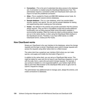 Connection—This is the set of credentials that allow access to the database
                 set. A connection is created using the ClearQuest Maintenance Tool. The
                 administrator exports a connection profile and ClearQuest client users can
                 import it to have the predefined connection.
                 Alias—This is needed for Oracle and IBM DB2 database server hosts. An
                 alias can be used for several schema databases.
                 Sample database—This is a user database, which has sample defect
                 records, queries, and reports. You can use the sample database for testing
                 and experimenting when creating your first schemas.
                 Hooks—Are defined in the schema and provide automation that the schema
                 design requires. They are Perl or VisualBasic scripts that provide additional
                 functionality, such as filling required fields using information available in
                 environmental variables. Often the hooks are used to enforce policies. Hooks
                 are run in the native clients, or when using the ClearQuest Web interface in
                 the ClearQuest servers. Therefore, if you have UNIX clients or a UNIX
                 ClearQuest server, create pure Perl hooks.


How ClearQuest works
              Simply put, ClearQuest is the user interface to the databases, where the change
              requests and the logic is stored. ClearQuest users submit change requests and
              access the requests using either native client or a Web browser.

              The native client has a graphical user interface (GUI) where you can make
              queries, and supply and modify the information (Figure 8-1).

              In addition to the native client, you can set up a ClearQuest Web server. This
              might be helpful for users who do not have to use ClearCase integration or work
              with the code, that is, users who just submit change requests. For example, if
              your product is tested on a non-supported platform, your testers might still be
              able to point their Web browser to the ClearQuest Web server to get a form to
              submit a request for change.

              The administrator has additional tools to manage users, design the schema, and
              create connections to databases.




124   Software Configuration Management with IBM Rational ClearCase and ClearQuest UCM
 