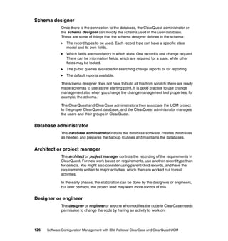 Schema designer
              Once there is the connection to the database, the ClearQuest administrator or
              the schema designer can modify the schema used in the user database.
              These are some of things that the schema designer defines in the schema:
                 The record types to be used. Each record type can have a specific state
                 model and its own fields.
                 Which fields are mandatory in which state. One record is one change request.
                 There can be information fields, which are required for a state, while other
                 fields may be locked.
                 The public queries available for searching change reports or for reporting.
                 The default reports available.

              The schema designer does not have to build all this from scratch; there are ready
              made schemas to use as the starting point. It is good practice to use change
              management also when you change the change management tool properties, for
              example, the schema.

              The ClearQuest and ClearCase administrators then associate the UCM project
              to the proper ClearQuest database, and the ClearQuest administrator manages
              the users and their groups in ClearQuest.


Database administrator
              The database administrator installs the database software, creates databases
              as needed and prepares the backup routines and maintains the databases.


Architect or project manager
              The architect or project manager controls the recording of the requirements in
              ClearQuest. For new work based on requirements, use another record type than
              for defects. You might also consider using parent/child records, and have the
              requirements written to major activities, which then are worked out to real
              activities.

              In the early phases, the elaboration can be done by the designers or engineers,
              but later perhaps, the project lead may want more control of this.


Designer or engineer
              The designer or engineer or anyone who modifies the code in ClearCase needs
              permission to change the code by having an activity to work on.




126   Software Configuration Management with IBM Rational ClearCase and ClearQuest UCM
 