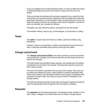 If you as a designer have not yet joined the project, it is easy to select the project
            in ClearCase Explorer and click Join Project to create your work area, the
            stream.

            Then you browse the activities that have been assigned to you, select the most
            critical ones, and use that activity to modify the code to provide the functionality
            described in the activity or to fix the defect. When you have tested your work, you
            deliver the activity and with it the changes made, test the integration, and when it
            works as intended, you complete the delivery.

            Thereafter, you may refresh the stream, and search for the next activity.

            The workflow makes it easy for you, as the designer, to concentrate on coding.


Tester
            The tester, or anyone else who finds out a defect, submits the defect using
            ClearQuest.

            However, if there is a functionality, or feature, that has been found to be nice to
            have, it should be submitted using another record type than defect.


Change control board
            The change control board (CCB) is the official authority to verify the schedule
            and resources for changes, and to ensure that there are real requirements as a
            base for the changes.

            The CCB checks the submitted change requests, and possibly also the defects,
            and decides the next state of the request. The board also sets the priority and
            other required values.

            The work of the CCB is essential for the success of the project. Their work can
            be made more effective by using a video projector to present ClearQuest data
            online at the meeting and changing the state for each request immediately when
            a decision has been made. Any notes can also be written immediately to the
            change request.

            The CCB should keep the project scope clear, and target to supply the product to
            meet the requirements that are agreed on for the project in schedule.


Requester
            The requester can be anyone taking part in the design process, whether it is the
            client, tester, a designer, or someone else who can make a change request.



                                                        Chapter 8. Planning for ClearQuest    127
 