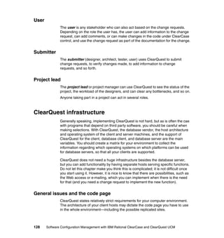User
               The user is any stakeholder who can also act based on the change requests.
               Depending on the role the user has, the user can add information to the change
               request, can add comments, or can make changes in the code under ClearCase
               control, and use the change request as part of the documentation for the change.


Submitter
               The submitter (designer, architect, tester, user) uses ClearQuest to submit
               change requests, to verify changes made, to add information to change
               requests, and so forth.


Project lead
               The project lead or project manager can use ClearQuest to see the status of the
               project, the workload of the designers, and can clear any bottlenecks, and so on.
               Anyone taking part in a project can act in several roles.



ClearQuest infrastructure
               Generally speaking, implementing ClearQuest is not hard, but as is often the cae
               with programs that depend on third party software, you should be careful when
               making selections. With ClearQuest, the database vendor, the host architecture
               and operating system of the client and server machines, and the support of
               ClearQuest for the client, database client, and database server are the main
               variables. You should create a matrix for your environment to collect the
               information regarding which operating systems on which platforms can be used
               for database servers, so that all your clients are supported.

               ClearQuest does not need a huge infrastructure besides the database server,
               but you can add functionality by having separate hosts serving specific functions.
               Do not let this chapter make you think this is complicated; it is not difficult once
               you start using it. However, it is nice to know that there are possibilities, such as
               the Web access or e-mailing, which you can implement when there is the need
               for that (and you need a change request to implement the new function).


General issues and the code page
               ClearQuest states relatively strict requirements for your computer environment.
               The architecture of your client hosts may dictate the code page you have to use
               in the whole environment—including the possible replicated sites.



128    Software Configuration Management with IBM Rational ClearCase and ClearQuest UCM
 