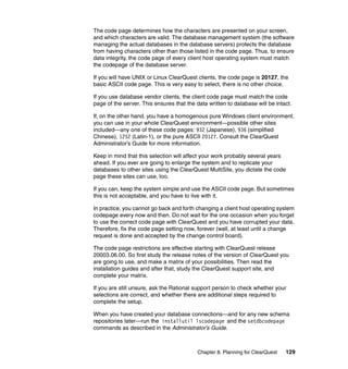The code page determines how the characters are presented on your screen,
and which characters are valid. The database management system (the software
managing the actual databases in the database servers) protects the database
from having characters other than those listed in the code page. Thus, to ensure
data integrity, the code page of every client host operating system must match
the codepage of the database server.

If you will have UNIX or Linux ClearQuest clients, the code page is 20127, the
basic ASCII code page. This is very easy to select, there is no other choice.

If you use database vendor clients, the client code page must match the code
page of the server. This ensures that the data written to database will be intact.

If, on the other hand, you have a homogenous pure Windows client environment,
you can use in your whole ClearQuest environment—possible other sites
included—any one of these code pages: 932 (Japanese), 936 (simplified
Chinese), 1252 (Latin-1), or the pure ASCII 20127. Consult the ClearQuest
Administrator’s Guide for more information.

Keep in mind that this selection will affect your work probably several years
ahead. If you ever are going to enlarge the system and to replicate your
databases to other sites using the ClearQuest MultiSite, you dictate the code
page these sites can use, too.

If you can, keep the system simple and use the ASCII code page. But sometimes
this is not acceptable, and you have to live with it.

In practice, you cannot go back and forth changing a client host operating system
codepage every now and then. Do not wait for the one occasion when you forget
to use the correct code page with ClearQuest and you have corrupted your data.
Therefore, fix the code page setting now, forever (well, at least until a change
request is done and accepted by the change control board).

The code page restrictions are effective starting with ClearQuest release
20003.06.00. So first study the release notes of the version of ClearQuest you
are going to use, and make a matrix of your possibilities. Then read the
installation guides and after that, study the ClearQuest support site, and
complete your matrix.

If you are still unsure, ask the Rational support person to check whether your
selections are correct, and whether there are additional steps required to
complete the setup.

When you have created your database connections—and for any new schema
repositories later—run the installutil lscodepage and the setdbcodepage
commands as described in the Administrator’s Guide.



                                           Chapter 8. Planning for ClearQuest   129
 