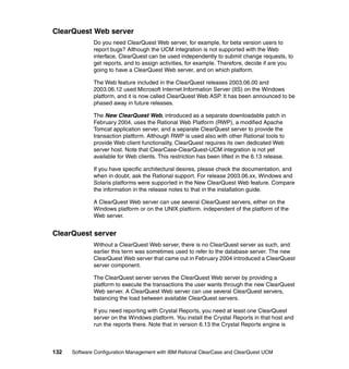 ClearQuest Web server
              Do you need ClearQuest Web server, for example, for beta version users to
              report bugs? Although the UCM integration is not supported with the Web
              interface, ClearQuest can be used independently to submit change requests, to
              get reports, and to assign activities, for example. Therefore, decide if are you
              going to have a ClearQuest Web server, and on which platform.

              The Web feature included in the ClearQuest releases 2003.06.00 and
              2003.06.12 used Microsoft Internet Information Server (IIS) on the Windows
              platform, and it is now called ClearQuest Web ASP. It has been announced to be
              phased away in future releases.

              The New ClearQuest Web, introduced as a separate downloadable patch in
              February 2004, uses the Rational Web Platform (RWP), a modified Apache
              Tomcat application server, and a separate ClearQuest server to provide the
              transaction platform. Although RWP is used also with other Rational tools to
              provide Web client functionality, ClearQuest requires its own dedicated Web
              server host. Note that ClearCase-ClearQuest-UCM integration is not yet
              available for Web clients. This restriction has been lifted in the 6.13 release.

              If you have specific architectural desires, please check the documentation, and
              when in doubt, ask the Rational support. For release 2003.06.xx, Windows and
              Solaris platforms were supported in the New ClearQuest Web feature. Compare
              the information in the release notes to that in the installation guide.

              A ClearQuest Web server can use several ClearQuest servers, either on the
              Windows platform or on the UNIX platform. independent of the platform of the
              Web server.


ClearQuest server
              Without a ClearQuest Web server, there is no ClearQuest server as such, and
              earlier this term was sometimes used to refer to the database server. The new
              ClearQuest Web server that came out in February 2004 introduced a ClearQuest
              server component.

              The ClearQuest server serves the ClearQuest Web server by providing a
              platform to execute the transactions the user wants through the new ClearQuest
              Web server. A ClearQuest Web server can use several ClearQuest servers,
              balancing the load between available ClearQuest servers.

              If you need reporting with Crystal Reports, you need at least one ClearQuest
              server on the Windows platform. You install the Crystal Reports in that host and
              run the reports there. Note that in version 6.13 the Crystal Reports engine is



132   Software Configuration Management with IBM Rational ClearCase and ClearQuest UCM
 