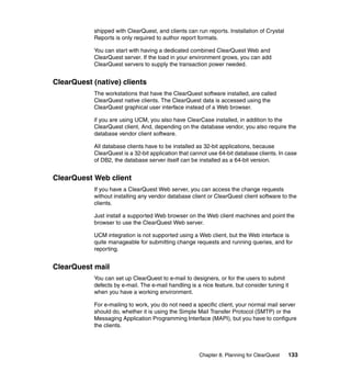 shipped with ClearQuest, and clients can run reports. Installation of Crystal
           Reports is only required to author report formats.

           You can start with having a dedicated combined ClearQuest Web and
           ClearQuest server. If the load in your environment grows, you can add
           ClearQuest servers to supply the transaction power needed.


ClearQuest (native) clients
           The workstations that have the ClearQuest software installed, are called
           ClearQuest native clients. The ClearQuest data is accessed using the
           ClearQuest graphical user interface instead of a Web browser.

           if you are using UCM, you also have ClearCase installed, in addition to the
           ClearQuest client, And, depending on the database vendor, you also require the
           database vendor client software.

           All database clients have to be installed as 32-bit applications, because
           ClearQuest is a 32-bit application that cannot use 64-bit database clients. In case
           of DB2, the database server itself can be installed as a 64-bit version.


ClearQuest Web client
           If you have a ClearQuest Web server, you can access the change requests
           without installing any vendor database client or ClearQuest client software to the
           clients.

           Just install a supported Web browser on the Web client machines and point the
           browser to use the ClearQuest Web server.

           UCM integration is not supported using a Web client, but the Web interface is
           quite manageable for submitting change requests and running queries, and for
           reporting.


ClearQuest mail
           You can set up ClearQuest to e-mail to designers, or for the users to submit
           defects by e-mail. The e-mail handling is a nice feature, but consider tuning it
           when you have a working environment.

           For e-mailing to work, you do not need a specific client, your normal mail server
           should do, whether it is using the Simple Mail Transfer Protocol (SMTP) or the
           Messaging Application Programming Interface (MAPI), but you have to configure
           the clients.




                                                      Chapter 8. Planning for ClearQuest   133
 
