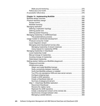 Walk-around mentoring . . . . . . . . . . . . . . . . . . . . . . . . . . . . . . . . . . . . 275
                  Rollout plus one month . . . . . . . . . . . . . . . . . . . . . . . . . . . . . . . . . . . . . . . 276
               A successful rollout story . . . . . . . . . . . . . . . . . . . . . . . . . . . . . . . . . . . . . . . . 276

               Chapter 14. Implementing MultiSite . . . . . . . . . . . . . . . . . . . . . . . . . . . . . 279
               MultiSite design overview. . . . . . . . . . . . . . . . . . . . . . . . . . . . . . . . . . . . . . . . 280
               Physical repository design . . . . . . . . . . . . . . . . . . . . . . . . . . . . . . . . . . . . . . . 280
                 Access control . . . . . . . . . . . . . . . . . . . . . . . . . . . . . . . . . . . . . . . . . . . . . . 280
                 MultiSite licensing . . . . . . . . . . . . . . . . . . . . . . . . . . . . . . . . . . . . . . . . . . . 280
               Managing replication . . . . . . . . . . . . . . . . . . . . . . . . . . . . . . . . . . . . . . . . . . . 280
                 Defining a replication topology . . . . . . . . . . . . . . . . . . . . . . . . . . . . . . . . . 280
                 Defining packet size . . . . . . . . . . . . . . . . . . . . . . . . . . . . . . . . . . . . . . . . . 282
                 Defining packet frequency. . . . . . . . . . . . . . . . . . . . . . . . . . . . . . . . . . . . . 282
               Managing mastership in UCM/ClearCase . . . . . . . . . . . . . . . . . . . . . . . . . . . 283
                     The posted-delivery process . . . . . . . . . . . . . . . . . . . . . . . . . . . . . . . . 283
               Usage models for distributed development . . . . . . . . . . . . . . . . . . . . . . . . . . 283
                 Producer-consumer model . . . . . . . . . . . . . . . . . . . . . . . . . . . . . . . . . . . . 284
                 Local integration stream . . . . . . . . . . . . . . . . . . . . . . . . . . . . . . . . . . . . . . 285
                 Managing serial development across sites . . . . . . . . . . . . . . . . . . . . . . . . 285
                     Managing mastership of stream instances . . . . . . . . . . . . . . . . . . . . . 286
                     Using request for mastership (RFM) . . . . . . . . . . . . . . . . . . . . . . . . . . 287
               Managing mastership in ClearQuest . . . . . . . . . . . . . . . . . . . . . . . . . . . . . . . 288
                 Local mastership model . . . . . . . . . . . . . . . . . . . . . . . . . . . . . . . . . . . . . . 288
                 Manual change of mastership . . . . . . . . . . . . . . . . . . . . . . . . . . . . . . . . . . 288
                 Avoiding change of mastership . . . . . . . . . . . . . . . . . . . . . . . . . . . . . . . . . 289
                 State-based mastership . . . . . . . . . . . . . . . . . . . . . . . . . . . . . . . . . . . . . . 289
               Getting started: Setting up a MultiSite playground . . . . . . . . . . . . . . . . . . . . . 291
                 Playground overview. . . . . . . . . . . . . . . . . . . . . . . . . . . . . . . . . . . . . . . . . 292
                 Infrastructure setup . . . . . . . . . . . . . . . . . . . . . . . . . . . . . . . . . . . . . . . . . . 292
                     Obtain and install MultiSite licenses . . . . . . . . . . . . . . . . . . . . . . . . . . 292
                     Verify connectivity between machines . . . . . . . . . . . . . . . . . . . . . . . . . 292
                     Verify that MultiSite software is installed . . . . . . . . . . . . . . . . . . . . . . . 293
                     Turn PCs into standalone VOB and view server servers . . . . . . . . . . . 293
                     Configure shipping bays . . . . . . . . . . . . . . . . . . . . . . . . . . . . . . . . . . . 294
                     Create a UCM repository . . . . . . . . . . . . . . . . . . . . . . . . . . . . . . . . . . . 295
                     Create a ClearQuest data set . . . . . . . . . . . . . . . . . . . . . . . . . . . . . . . 295
                     Summary of playground servers . . . . . . . . . . . . . . . . . . . . . . . . . . . . . 296
                 Step 1—ClearCase MultiSite replication . . . . . . . . . . . . . . . . . . . . . . . . . . 296
                     Disconnect ClearQuest . . . . . . . . . . . . . . . . . . . . . . . . . . . . . . . . . . . . 296
                     Rename the replica name . . . . . . . . . . . . . . . . . . . . . . . . . . . . . . . . . . 296
                     Replicate the UCM repository . . . . . . . . . . . . . . . . . . . . . . . . . . . . . . . 297
                     Create a development stream at the remote site . . . . . . . . . . . . . . . . . 299
                     Synchronize changes between sites . . . . . . . . . . . . . . . . . . . . . . . . . . 299
                     Managing a posted delivery . . . . . . . . . . . . . . . . . . . . . . . . . . . . . . . . . 300


xiv   Software Configuration Management with IBM Rational ClearCase and ClearQuest UCM
 