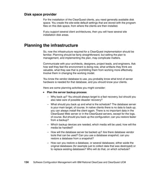 Disk space provider
              For the installation of the ClearQuest clients, you need generally available disk
              space. You create the site-wide default settings that are stored with the program
              files on this disk space, from where the clients are then installed.

              If you support several client architectures, then you will have several site
              installation disk areas.



Planning the infrastructure
              So, now the infrastructure required for a ClearQuest implementation should be
              familiar. Planning should be fairly straightforward, but selling the plan to
              management, and implementing the plan, may complicate matters.

              Communicate with your architects, designers, project leads, and engineers. Ask
              how well they feel the environment is doing now, what artifacts they think are
              valuable, what they see that is prohibiting them from working more effectively.
              Involve them in changing the working model.

              You know the vendor database to use, you probably know what kind of server
              hardware is needed for that database, and you should know your clients.

              Here are some planning activities you might consider:
                 Plan the server backup process:
                  – Why back up? You should always target to a fast recovery, but should you
                    also take care of possible disaster recovery?
                  – What should you back up and what is the schedule? The database server
                    is your main target, of course. In native clients there is no data to back up;
                    you can always install the client again. There is no important data in the
                    ClearQuest Web server or in the ClearQuest servers, except for the logs,
                    of course. But should you back up the configuration; can you restore faster
                    from a backup?
                  – Which backup devices are needed, which media will be used, how will the
                    media be handled?
                  – How will the database server be backed up? Are there database vendor
                    tools that can be used? Can you use a database snapshot; can you
                    restore a database from a snapshot?
                  – How can you restore a database, or several databases; either aside the
                    original databases (for example just to collect data that was destroyed) or
                    to replace existing databases? Who will do that, on which schedule?



134   Software Configuration Management with IBM Rational ClearCase and ClearQuest UCM
 