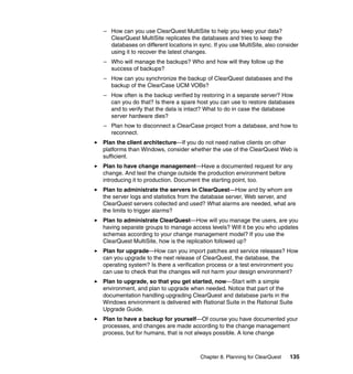 – How can you use ClearQuest MultiSite to help you keep your data?
  ClearQuest MultiSite replicates the databases and tries to keep the
  databases on different locations in sync. If you use MultiSite, also consider
  using it to recover the latest changes.
– Who will manage the backups? Who and how will they follow up the
  success of backups?
– How can you synchronize the backup of ClearQuest databases and the
  backup of the ClearCase UCM VOBs?
– How often is the backup verified by restoring in a separate server? How
  can you do that? Is there a spare host you can use to restore databases
  and to verify that the data is intact? What to do in case the database
  server hardware dies?
– Plan how to disconnect a ClearCase project from a database, and how to
  reconnect.
Plan the client architecture—If you do not need native clients on other
platforms than Windows, consider whether the use of the ClearQuest Web is
sufficient.
Plan to have change management—Have a documented request for any
change. And test the change outside the production environment before
introducing it to production. Document the starting point, too.
Plan to administrate the servers in ClearQuest—How and by whom are
the server logs and statistics from the database server, Web server, and
ClearQuest servers collected and used? What alarms are needed, what are
the limits to trigger alarms?
Plan to administrate ClearQuest—How will you manage the users, are you
having separate groups to manage access levels? Will it be you who updates
schemas according to your change management model? If you use the
ClearQuest MultiSite, how is the replication followed up?
Plan for upgrade—How can you import patches and service releases? How
can you upgrade to the next release of ClearQuest, the database, the
operating system? Is there a verification process or a test environment you
can use to check that the changes will not harm your design environment?
Plan to upgrade, so that you get started, now—Start with a simple
environment, and plan to upgrade when needed. Notice that part of the
documentation handling upgrading ClearQuest and database parts in the
Windows environment is delivered with Rational Suite in the Rational Suite
Upgrade Guide.
Plan to have a backup for yourself—Of course you have documented your
processes, and changes are made according to the change management
process, but for humans, that is not always possible. A lone change



                                       Chapter 8. Planning for ClearQuest   135
 
