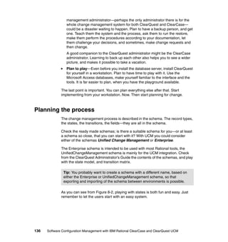 management administrator—perhaps the only administrator there is for the
                 whole change management system for both ClearQuest and ClearCase—
                 could be a disaster waiting to happen. Plan to have a backup person, and get
                 one. Teach them the system and the process, ask them to run the restore,
                 make them perform the procedures according to your documentation, let
                 them challenge your decisions, and sometimes, make change requests and
                 then change.
                 A good companion to the ClearQuest administrator might be the ClearCase
                 administrator. Learning to back up each other also helps you to see a wider
                 picture, and makes it possible to take a vacation.
                 Plan to play—Even before you install the database server, install ClearQuest
                 for yourself in a workstation. Plan to have time to play with it. Use the
                 Microsoft Access databases, make yourself familiar to the interface and the
                 tools. It is far easier to plan, when you have the playground available.

              The last point is important. You can plan everything else after that. Start
              implementing from your workstation. Now. Then start planning for change.



Planning the process
              The change management process is described in the schema. The record types,
              the states, the transitions, the fields—they are all in the schema.

              Check the ready made schemas; is there a suitable schema for you—or at least
              a schema so close, that you can start with it? With UCM you could consider
              either of the schemas Unified Change Management or Enterprise.

              The Enterprise schema is intended to be used with most Rational tools, the
              UnifiedChangeManagement schema is mainly for the UCM integration. Check
              from the ClearQuest Administrator’s Guide the contents of the schemas, and play
              with the state model, and transition matrix.

               Tip: You probably want to create a schema with a different name, based on
               either the Enterprise or UnifiedChangeManagement schema, so that
               exporting and importing of the schema between environments is possible.

              As you can see from Figure 8-2, playing with states is both fun and easy. Just
              remember to let the users start with an easy system.




136   Software Configuration Management with IBM Rational ClearCase and ClearQuest UCM
 
