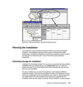 Figure 8-2 ClearQuest Designer, UCM BaseCMActivity states



Planning the installation
            Like ClearCase, also ClearQuest installation differs from ordinary Windows
            programs. The installation uses the same process in Windows and UNIX
            environment. To make the installation as smooth as possible it is good to plan it,
            and also plan to change the plan, if your environment gives additional
            possibilities.


Estimating storage for installation
            Installation is a two-phase project. First you set up a generally site-wide available
            installation with your default settings, the release area, then you install the
            clients from there. If you have several native client architectures, they all need
            their own site installation.

            On some architectures you have the possibility to select between different
            installation models. If you have the possibility to make a full installation, so that
            clients are independent of the site installation area, select it. Having clients that
            are independent of the site installation area helps you to upgrade the site
            installation when you are ready, for patches, service releases, or other changes.


                                                        Chapter 8. Planning for ClearQuest   137
 