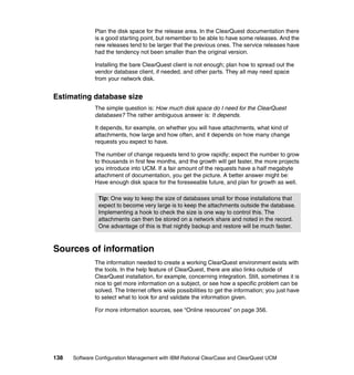 Plan the disk space for the release area. In the ClearQuest documentation there
              is a good starting point, but remember to be able to have some releases. And the
              new releases tend to be larger that the previous ones. The service releases have
              had the tendency not been smaller than the original version.

              Installing the bare ClearQuest client is not enough; plan how to spread out the
              vendor database client, if needed, and other parts. They all may need space
              from your network disk.


Estimating database size
              The simple question is: How much disk space do I need for the ClearQuest
              databases? The rather ambiguous answer is: It depends.

              It depends, for example, on whether you will have attachments, what kind of
              attachments, how large and how often, and it depends on how many change
              requests you expect to have.

              The number of change requests tend to grow rapidly; expect the number to grow
              to thousands in first few months, and the growth will get faster, the more projects
              you introduce into UCM. If a fair amount of the requests have a half megabyte
              attachment of documentation, you get the picture. A better answer might be:
              Have enough disk space for the foreseeable future, and plan for growth as well.

               Tip: One way to keep the size of databases small for those installations that
               expect to become very large is to keep the attachments outside the database.
               Implementing a hook to check the size is one way to control this. The
               attachments can then be stored on a network share and noted in the record.
               One advantage of this is that nightly backup and restore will be much faster.



Sources of information
              The information needed to create a working ClearQuest environment exists with
              the tools. In the help feature of ClearQuest, there are also links outside of
              ClearQuest installation, for example, concerning integration. Still, sometimes it is
              nice to get more information on a subject, or see how a specific problem can be
              solved. The Internet offers wide possibilities to get the information; you just have
              to select what to look for and validate the information given.

              For more information sources, see “Online resources” on page 356.




138   Software Configuration Management with IBM Rational ClearCase and ClearQuest UCM
 