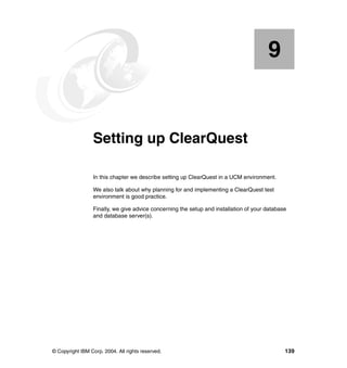 9


    Chapter 9.   Setting up ClearQuest

                 In this chapter we describe setting up ClearQuest in a UCM environment.

                 We also talk about why planning for and implementing a ClearQuest test
                 environment is good practice.

                 Finally, we give advice concerning the setup and installation of your database
                 and database server(s).




© Copyright IBM Corp. 2004. All rights reserved.                                              139
 