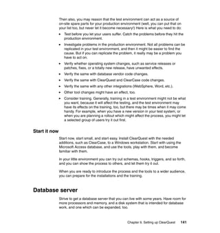 Then also, you may reason that the test environment can act as a source of
               on-site spare parts for your production environment (well, you can put that on
               your list too, but never let it become necessary!) Here is what you need to do:
                  Test before you let your users suffer. Catch the problems before they hit the
                  production environment.
                  Investigate problems in the production environment. Not all problems can be
                  replicated in your test environment, and then it might be easier to find the
                  cause. But if you can replicate the problem, it really may be a problem you
                  have to act on.
                  Verify whether operating system changes, such as service releases or
                  patches, fixes, or a totally new release, have unwanted effects.
                  Verify the same with database vendor code changes.
                  Verify the same with ClearQuest and ClearCase code changes.
                  Verify the same with any other integrations (WebSphere, Word, etc.).
                  Other tool changes might have an effect, too.
                  Consider training. Generally, training in a test environment might not be what
                  you want, because it will affect the testing, and the test environment may
                  have its effects on the training, too, but there may be times when it may come
                  handy. For example, when you have a new version in your test system, or
                  when you are planning a rollout which might affect the process, you might let
                  a selected group of users try it out first.


Start it now
               Start now, start small, and start easy. Install ClearQuest with the needed
               additions, such as ClearCase, to a Windows workstation. Start with using the
               Microsoft Access database, and use the tools, play with them, and become
               familiar with them.

               In your little environment you can try out schemas, hooks, triggers, and so forth,
               and you can show the process to others, and let them try it out.

               When you are ready to introduce the process and the tools to a wider audience,
               you can prepare for the installations and the training.



Database server
               Strive to get a database server that you can live with some years. Have room for
               more processors and memory, and a disk system that is intended for database
               work, and one which can be expanded, too.



                                                           Chapter 9. Setting up ClearQuest   141
 