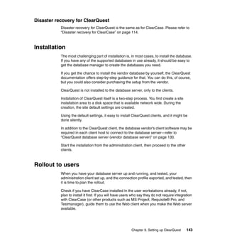 Disaster recovery for ClearQuest
           Disaster recovery for ClearQuest is the same as for ClearCase. Please refer to
           “Disaster recovery for ClearCase” on page 114.



Installation
           The most challenging part of installation is, in most cases, to install the database.
           If you have any of the supported databases in use already, it should be easy to
           get the database manager to create the databases you need.

           If you get the chance to install the vendor database by yourself, the ClearQuest
           documentation offers step-by-step guidance for that. You can do this, of course,
           but you could also consider purchasing the setup from the vendor.

           ClearQuest is not installed to the database server, only to the clients.

           Installation of ClearQuest itself is a two-step process. You first create a site
           installation area to a disk space that is available network wide. During the
           creation, the site default settings are created.

           Using the default settings, it easy to install ClearQuest clients, and it might be
           done silently.

           In addition to the ClearQuest client, the database vendor’s client software may be
           required in each client host to connect to the database server—refer to
           “ClearQuest database server (vendor database server)” on page 130.

           Start the installation from the administration client, then proceed to the other
           clients.



Rollout to users
           When you have your database server up and running, and tested, your
           administration client set up, and the connection profile exported, and tested, then
           it is time to plan the rollout.

           Check if you have ClearCase installed in the user workstations already, if not,
           plan to install it first. If you will have users who say they do not require integration
           with ClearCase (or other products such as MS Project, Requisite® Pro, and
           Testmanager), guide them to use the Web client when you make the Web server
           available.




                                                          Chapter 9. Setting up ClearQuest     143
 