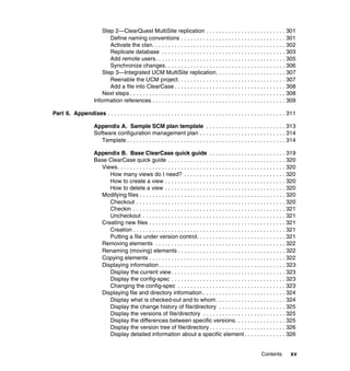 Step 2—ClearQuest MultiSite replication . . . . . . . . . . . . . . . . . . . . . . . . . 301
                             Define naming conventions . . . . . . . . . . . . . . . . . . . . . . . . . . . . . . . . . 301
                             Activate the clan. . . . . . . . . . . . . . . . . . . . . . . . . . . . . . . . . . . . . . . . . . 302
                             Replicate database . . . . . . . . . . . . . . . . . . . . . . . . . . . . . . . . . . . . . . . 303
                             Add remote users. . . . . . . . . . . . . . . . . . . . . . . . . . . . . . . . . . . . . . . . . 305
                             Synchronize changes. . . . . . . . . . . . . . . . . . . . . . . . . . . . . . . . . . . . . . 306
                          Step 3—Integrated UCM MultiSite replication. . . . . . . . . . . . . . . . . . . . . . 307
                             Reenable the UCM project. . . . . . . . . . . . . . . . . . . . . . . . . . . . . . . . . . 307
                             Add a file into ClearCase . . . . . . . . . . . . . . . . . . . . . . . . . . . . . . . . . . . 308
                          Next steps . . . . . . . . . . . . . . . . . . . . . . . . . . . . . . . . . . . . . . . . . . . . . . . . . 308
                      Information references . . . . . . . . . . . . . . . . . . . . . . . . . . . . . . . . . . . . . . . . . . 309

Part 6. Appendixes . . . . . . . . . . . . . . . . . . . . . . . . . . . . . . . . . . . . . . . . . . . . . . . . . . . . . . . . 311

                      Appendix A. Sample SCM plan template . . . . . . . . . . . . . . . . . . . . . . . . . 313
                      Software configuration management plan . . . . . . . . . . . . . . . . . . . . . . . . . . . 314
                         Template . . . . . . . . . . . . . . . . . . . . . . . . . . . . . . . . . . . . . . . . . . . . . . . . . . 314

                      Appendix B. Base ClearCase quick guide . . . . . . . . . . . . . . . . . . . . . . . . 319
                      Base ClearCase quick guide . . . . . . . . . . . . . . . . . . . . . . . . . . . . . . . . . . . . . 320
                        Views. . . . . . . . . . . . . . . . . . . . . . . . . . . . . . . . . . . . . . . . . . . . . . . . . . . . . 320
                           How many views do I need? . . . . . . . . . . . . . . . . . . . . . . . . . . . . . . . . 320
                           How to create a view . . . . . . . . . . . . . . . . . . . . . . . . . . . . . . . . . . . . . . 320
                           How to delete a view . . . . . . . . . . . . . . . . . . . . . . . . . . . . . . . . . . . . . . 320
                        Modifying files . . . . . . . . . . . . . . . . . . . . . . . . . . . . . . . . . . . . . . . . . . . . . . 320
                           Checkout . . . . . . . . . . . . . . . . . . . . . . . . . . . . . . . . . . . . . . . . . . . . . . . 320
                           Checkin . . . . . . . . . . . . . . . . . . . . . . . . . . . . . . . . . . . . . . . . . . . . . . . . 321
                           Uncheckout . . . . . . . . . . . . . . . . . . . . . . . . . . . . . . . . . . . . . . . . . . . . . 321
                        Creating new files . . . . . . . . . . . . . . . . . . . . . . . . . . . . . . . . . . . . . . . . . . . 321
                           Creation . . . . . . . . . . . . . . . . . . . . . . . . . . . . . . . . . . . . . . . . . . . . . . . . 321
                           Putting a file under version control. . . . . . . . . . . . . . . . . . . . . . . . . . . . 321
                        Removing elements . . . . . . . . . . . . . . . . . . . . . . . . . . . . . . . . . . . . . . . . . 322
                        Renaming (moving) elements . . . . . . . . . . . . . . . . . . . . . . . . . . . . . . . . . . 322
                        Copying elements . . . . . . . . . . . . . . . . . . . . . . . . . . . . . . . . . . . . . . . . . . . 322
                        Displaying information. . . . . . . . . . . . . . . . . . . . . . . . . . . . . . . . . . . . . . . . 323
                           Display the current view . . . . . . . . . . . . . . . . . . . . . . . . . . . . . . . . . . . . 323
                           Display the config-spec . . . . . . . . . . . . . . . . . . . . . . . . . . . . . . . . . . . . 323
                           Changing the config-spec . . . . . . . . . . . . . . . . . . . . . . . . . . . . . . . . . . 323
                        Displaying file and directory information . . . . . . . . . . . . . . . . . . . . . . . . . . 324
                           Display what is checked-out and to whom . . . . . . . . . . . . . . . . . . . . . . 324
                           Display the change history of file/directory . . . . . . . . . . . . . . . . . . . . . 325
                           Display the versions of file/directory . . . . . . . . . . . . . . . . . . . . . . . . . . 325
                           Display the differences between specific versions. . . . . . . . . . . . . . . . 325
                           Display the version tree of file/directory . . . . . . . . . . . . . . . . . . . . . . . . 326
                           Display detailed information about a specific element . . . . . . . . . . . . . 326


                                                                                                                      Contents         xv
 