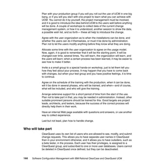 Plan with your production group if you will you roll out the use of UCM in one big
              bang, or if you will you start with one project to learn what you can achieve with
              UCM. You cannot do it by yourself, the project management must be involved,
              and it is good to introduce the idea behind UCM to the users well before anything
              will be done. A couple of workshops to collect data of the current change
              management system, or how it is understood, another session to show the data,
              a possible wish list, and so forth— these all help to introduce the change.

              Agree with the user organization as to when the installations can be done, and
              whether the users can do it themselves, or must it be done by administration.
              Plan not to let the users modify anything before they know what they are doing.

              Allocate some time with the user organization to agree on the usage model.
              Now, again, it is good to remember that it will be the starting point. It will be
              changed over time, several times. You will learn, the organization will learn, and
              the users will learn; when a certain process has been learned, it may be easier to
              see how to make it better.

              Invite a a small group to a special hands-on workshop, just to let them tell you
              how they feel about your process. It may happen that you have to come back
              with changes, but when your test group and you have positive feelings, it is time
              to continue.

              Agree on the schedule of the training with the production, when it can be done,
              will it be done in several phases, who will be trained, and when—and of course,
              what will be included, and who will give the training.

              Arrange extensive support for a short period of time from the start of the use.
              Plan not to take part in that, you may be needed in administration. Instead, other
              suitable prominent persons should be trained for this. Good targets are project
              leads, architects, and testers, because the success of the correct process will
              directly help them in their work.

              Have an internal Web page available with questions and answers, or use another
              way to collect experience.

              Last but not least, plan how to handle change.


Who will take part
              ClearQuest uses its own list of users who are allowed to see, modify, and submit
              change requests. This allows you to have separate user names in ClearQuest
              than in your environment otherwise, and it allows you to have outsiders, such as
              a beta tester, in the process. Each user has their privileges, is assigned to a
              ClearQuest group, and subscribed to one or more user databases. Users cannot
              be deleted in ClearQuest once defined, but they can be deactivated.


144   Software Configuration Management with IBM Rational ClearCase and ClearQuest UCM
 