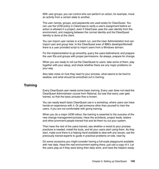 With user groups, you can control who can perform an action, for example, move
           an activity from a certain state to another.

           The user names, groups, and passwords are used solely for ClearQuest. You
           can use the UCM policy in ClearCase to verify a user’s assignment before an
           action is allowed in a project, even if ClearCase uses the user identity from the
           environment, and mapping between the normal identity and the ClearQuest
           identity is done at the client.

           You can import user names in a batch run, and the User Administration tool can
           import user and group lists. In the ClearQuest area of IBM’s developerWorks®
           there is a user provided script to import users from a Windows domain.

           For the implementation to go smoothly, query the users beforehand, and prepare
           the user IDs and groups with proper permissions. As always, prepare for change.

           When you are ready to roll out the ClearQuest to users, take some of them, play
           together with your setup, and check whether there are any major problems on
           your way.

           Also take notes on how they react to your process, what seems to be hard to
           swallow, and what should be smoothed out in training.


Training
           Every ClearQuest user needs some basic training. Every user does not need the
           ClearQuest Administrator course from Rational, but see that every user gets
           trained, so that the basic process flow is known.

           You can easily teach basic ClearQuest use in a workshop, where users can have
           hands-on experience with it. Or get someone other than yourself to train the
           users, if you are not comfortable with giving training.

           When you do a major UCM rollout, the training is essential to the success of the
           new change management process. Have the architects, project leads, testers
           and other prominent people trained first and let them try out your system.

           Then have the rest of the users trained, see whether a revisit to your process
           practices is needed, install the tools, and let your users start using them. As they
           start, make sure there is a helping hand available to deal with any issues; use the
           previously trained experts to guide in practical problems on-site, near-by.

           On some occasions you might consider having a full-scale playground available
           with real data. Have the real environment waiting there, just use a copy of it. Let
           the users play as if they were doing their daily work, and have the helpers ready.




                                                        Chapter 9. Setting up ClearQuest   145
 