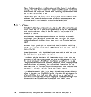 When the biggest problems have been solved, and the situation is cooling down,
              usually in few days, show them a method to copy out of the system any valuable
              modifications they have done. Then run down the training environment and start
              the production environment for real.

              The few days spent with playing around often pay back in increased productivity,
              when the users have tried out your system, made their greatest mistakes, and
              possibly caused some changes documented in change requests.


Train for change
              In modern fast development cycles it may not be possible to have a major change
              in one step. It may just be too much change to handle at one time. It takes some
              time to learn new habits, new tools, and new methods. And you have to be
              prepared for change.

              Prepare for the change, challenge old methods and processes, study other
              possibilities, collect experiences, present new ideas, get trained, and get the
              stakeholders trained, all of them, do not leave anyone out. Changing is a team
              sport.

              Allow the project to have the time to search the working methods, to learn by
              doing. Have the infrastructure ready to support your project, and make it ready to
              support change.

              In a project it helps, if there are users who have experience on using new tools,
              but it still takes time to spread the information.

              To make the learning time shorter, it is necessary to have common terms and
              common methods, common processes, and some hands-on experience before
              the project is really alive. The different stakeholders have different needs, too.
              The project administration team, architects, integrators, testers, and project lead
              need more project scope training, although they have to be familiar with the
              design workflow, too. Train the project administration team in the first phase; they
              can assist on getting the rest of the project team into the process.

              Just before the project is going to start is a good time to have the second training
              phase for the designers. If the UCM is familiar to the team, it is good to show the
              changes that have been made lately to the process, and an opportunity to
              refresh the knowledge of the process in this project. After that everything is fresh
              in the mind, the workflow has been experienced, and it is easy to start.




146   Software Configuration Management with IBM Rational ClearCase and ClearQuest UCM
 