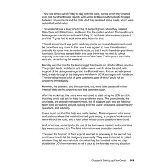 They had almost all of Friday to play with the tools, during which they created
over one hundred trouble reports, with some 30 BasicCMActivities to fill gaps
between requirements and the code. And they revealed some quirks, which were
solved before Monday.

The weekend was a busy one for the IT support group, when they installed
ClearCase and ClearQuest, and tested that the system worked. The benefits of a
heterogeneous environment—which they did not have before—were apparent,
and the IT guys had to work some extra hours for that.

The old environment was put in read-only mode, so no real development could
be done there any more. In this case it was agreed to have the old system
available for some time, in read-only mode, so that it would have been possible to
turn back. So it was agreed that in this case there was no need to collect
anything other than the latest versions to ClearCase. The import to the VOBs
was also done during the weekend.

Monday was the time for the teams to get their hands on UCM and their process.
The project leads, architects, and testers were used to show the road, with
support of the change manager and the Rational team. A short workshop was
held, a walk-through of the designers workflow in UCM, and again with hands-on.
The workshop raised a lot of good questions, part of which could not be
answered immediately.

However, the answers, and the questions, too, were later presented in their
internal Web site fro anyone to see and comment upon.

After the workshop, the users were instructed to start using the UCM and told
that they could just ask for help if any problems arose. The project leads, the
architects, the change manager himself, the IT support staff, and the Rational
team were all walking around, looking over the users’ shoulders, answering any
questions, and advising.

It was found out that this help was really needed. There appeared to be some
workstations where the installations had gone wrong, a couple of workstations
were without the tools, and a lot of other infrastructure questions were found.

And, of course, some tips for the use of the tools were created, and some false
tips were circulated, too. The false information was promptly corrected.

The need for this kind of floor support seemed to fade away in the second day,
and it was time to let the designers leave early. They were instructed to collect
whatever they felt was valuable from what they had created in the two days
outside the UCM environment, to roll it back to the Monday morning situation.




                                            Chapter 9. Setting up ClearQuest   149
 