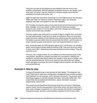 Using the real data as the playground also helped to see the errors in the
              selected components. With the selected component structure, the design could
              have lived, but when it was the intention to roll back anyway, there was the
              possibility to smooth some quirks, too.

              Again the data was imported to ClearCase to a new VOB structure, the rehearsal
              VOBs were kept, but moved to another ClearCase region, the rehearsal
              database was kept, and copied to a new user database.

              On Thursday morning the users arriving early found out that the environment had
              been changed, and it was locked, so they could not make any changes.
              Everyone was invited to morning coffee, where the changes were introduced,
              and the environment was unlocked.

              The floor support was continued for a couple of days in a lighter form, and when
              the next week started, it was work as usual, for everyone. Only now the project
              leads had some visibility into the features and could prioritize the essential ones,
              the testers could see better where to concentrate their efforts, and the coders no
              longer needed to guess what was the next most essential feature to code in.

              Also, during the week, the CCB started to get its form. A small team, an architect,
              tester, and a couple of project leads formed the CCB. They soon found out where
              to place more effort, discovering what essential features were missing. They still
              had time to act.

              The story has a happy ending. No one walked out of the house because of the
              new process, actually the company has been very successful in keeping the
              workforce, and they were able to deliver the release in time, about in budget, and
              with the essential features. Some minor features were left to the next release,
              which was again a success, this time in budget, before schedule, and with all the
              announced features.


Example 2: Step by step
              Company B decided to get a new process for their design. The designers had
              used ClearCase for years as a configuration management tool, and the company
              had invested in its own process, which had been successful. The process used
              ClearCase triggers to maintain change information and project Web sites. The
              project Web site provided build information, status information of project
              requirements, and so forth.

              The scripts around ClearCase had evolved along time and were in ClearCase
              version control, but the documentation of the tools varied. And when there had
              been some changes in personnel, too, there were few that had the knowledge to
              change the scripts, and their current positions allowed no time for that, either.



150   Software Configuration Management with IBM Rational ClearCase and ClearQuest UCM
 