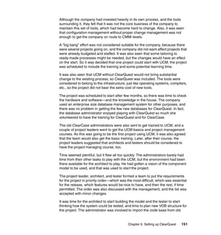Although the company had invested heavily in its own process, and the tools
surrounding it, they felt that it was not the core business of the company to
maintain this set of tools, which had become hard to change. Also, it was seen
that configuration management without proper change management was not
enough to get the company on route to CMMi levels.

A “big bang” effort was not considered suitable for the company, because there
were several projects going on, and the company did not want affect projects that
were already budgeted and staffed. It was also seen that some tailoring to
ready-made processes might be needed, but the changes would have an effect
on the start. So it was decided that one project could start with UCM; the project
was scheduled to include the training and some potential learning time.

It was also seen that UCM without ClearQuest would not bring substantial
change to the existing process, so ClearQuest was included. The tools were
considered to belong to the infrastructure, just like operating systems, compilers,
etc., so the project did not bear the extra cost of new tools.

The project was scheduled to start after few months, so there was time to check
the hardware and software—and the knowledge in the house. The company
used an enterprise size database management system for other purposes, and
there was no problem in getting the few new databases for ClearQuest. In fact,
the database administrator enjoyed playing with ClearQuest so much she
volunteered to have the training for ClearQuest and for ClearCase.

The old ClearCase administrators were also sent to get trained to UCM, and a
couple of project leaders went to get the UCM basics and project management
courses. As this was going to be the first project using UCM, it was also agreed
that the team would also get the basic training. Later, after their course, the
project leaders suggested that architects and testers should be considered to
have the project managing course, too.

Time seemed plentiful, but it flew all too quickly. The administrators barely had
time from their other tasks to play with the UCM, but the environment had been
there available for the architect to play. He had gotten a vision of the component
model to be used, and that was used to start the project.

The project leader, architect, and tester formed a team to put the requirements
for the project in priority order—which was the most difficult, which was essential
for the release, which features would be nice to have, and then the rest, if time
permitted. The order was also discussed with the management, and the list was
accepted with minor changes.

It was time for the architect to start building the model and the tester to start
thinking how the system could be tested, and time to plan new VOB structure for
the project. The administrator was involved to import the code base from old


                                            Chapter 9. Setting up ClearQuest   151
 