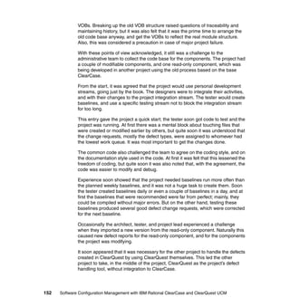 VOBs. Breaking up the old VOB structure raised questions of traceability and
              maintaining history, but it was also felt that it was the prime time to arrange the
              old code base anyway, and get the VOBs to reflect the real module structure.
              Also, this was considered a precaution in case of major project failure.

              With these points of view acknowledged, it still was a challenge to the
              administrative team to collect the code base for the components. The project had
              a couple of modifiable components, and one read-only component, which was
              being developed in another project using the old process based on the base
              ClearCase.

              From the start, it was agreed that the project would use personal development
              streams, going just by the book. The designers were to integrate their activities,
              and with their changes to the project integration stream. The tester would create
              baselines, and use a specific testing stream not to block the integration stream
              for too long.

              This entry gave the project a quick start; the tester soon got code to test and the
              project was running. At first there was a mental block about touching files that
              were created or modified earlier by others, but quite soon it was understood that
              the change requests, mostly the defect types, were assigned to whomever had
              the lowest work queue. It was most important to get the changes done.

              The common code also challenged the team to agree on the coding style, and on
              the documentation style used in the code. At first it was felt that this lessened the
              freedom of coding, but quite soon it was also noted that, with the agreement, the
              code was easier to modify and debug.

              Experience soon showed that the project needed baselines run more often than
              the planned weekly baselines, and it was not a huge task to create them. Soon
              the tester created baselines daily or even a couple of baselines in a day, and at
              first the baselines that were recommended were far from perfect; mainly, they
              could be compiled without major errors. But on the other hand, testing these
              baselines produced several good defect change requests, which were corrected
              for the next baseline.

              Occasionally the architect, tester, and project lead experienced a challenge
              when they imported a new version from the read-only component. Naturally this
              caused new defect reports for the read-only component, and for the components
              the project was modifying.

              It soon appeared that it was necessary for the other project to handle the defects
              created in ClearQuest by using ClearQuest themselves. This led the other
              project to take, in the middle of the project, ClearQuest as the project’s defect
              handling tool, without integration to ClearCase.




152   Software Configuration Management with IBM Rational ClearCase and ClearQuest UCM
 