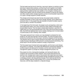 The first week was the time for learning—learning to deliver an activity at a time,
learning to rebase before delivery, and learning to work together more tightly
than before. If some activity took too long to solve, the project lead was soon
asking whether additional help was needed, or he arranged a meeting over a
coffee break together with the architect and the designer to discuss the subject,
and often create another change request to correct a misinterpreted requirement
or to split a change request to smaller activities.

The change control board was also formed, the project leader invited the
architect and tester to have a look at the change requests, and to determine a
priority for them. In this project they also decided to handle the defect reports,
just to be able to maintain the schedule.

In the beginning of the third week, the project could use baselines, which were
quite extensively tested, and it was mainly the newly added functionality that
caused defect reports. Then the tester created daily baselines, used them for
nightly test runs, and recommended them only if they were found good enough.
Also, the CCB had stabilized their work to weekly meetings, but in a small project
it could be easy to call a meeting, when needed.

The project seemed to be in control, so it was decided to schedule the next
project to use what was learned in the first project. The second project would
involve the architect from the first project, and some designers of the first team.
The intention was to have in-house training tor the project. And it was planned to
modify the basic ClearQuest UCM schema to introduce parent-child linking. This
would help to link the activities needed to comply a requirement.

The first project team had learned to play together, and the team could release
the product on schedule. The project had affected the components designed on
another project to be delivered on schedule, and the team used the change
management system to change the change management process, too.

One project at a time, sharing the knowledge, and training the teams, the
company was converted to UCM. However, every project learned from the
previous one; changes were made to the process; also steps back were taken.
In a year, the company had a documented change management process in use,
a changing process, with documented changes. And it was learned that the
process changes need the CCB handling, too, to control the schedule and
resources, and the steps needed for a required change.




                                             Chapter 9. Setting up ClearQuest   153
 