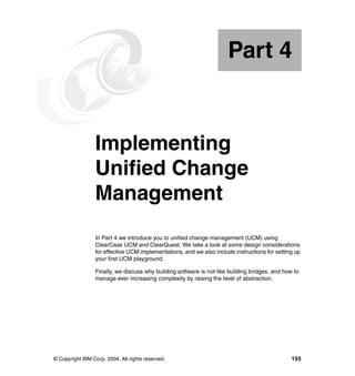 Part 4


Part       4     Implementing
                 Unified Change
                 Management
                 In Part 4 we introduce you to unified change management (UCM) using
                 ClearCase UCM and ClearQuest. We take a look at some design considerations
                 for effective UCM implementations, and we also include instructions for setting up
                 your first UCM playground.

                 Finally, we discuss why building software is not like building bridges, and how to
                 manage ever increasing complexity by raising the level of abstraction.




© Copyright IBM Corp. 2004. All rights reserved.                                                155
 