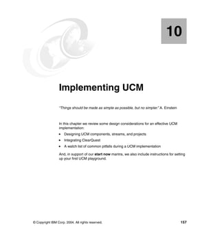 10


   Chapter 10.   Implementing UCM
                 “Things should be made as simple as possible, but no simpler.” A. Einstein



                 In this chapter we review some design considerations for an effective UCM
                 implementation:
                     Designing UCM components, streams, and projects
                     Integrating ClearQuest
                     A watch list of common pitfalls during a UCM implementation

                 And, in support of our start now mantra, we also include instructions for setting
                 up your first UCM playground.




© Copyright IBM Corp. 2004. All rights reserved.                                               157
 