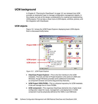 UCM background
              In Chapter 8, “Planning for ClearQuest” on page 121 we reviewed how UCM
              provides an abstraction layer to manage configuration management objects. In
              this chapter we look at the design considerations for creating and implementing
              UCM projects. First we take a closer look at UCM objects, workflow, policies, and
              the integration with ClearQuest.


UCM objects
              Figure 10-1 shows the UCM Project Explorer displaying basic UCM objects.
              Each is discussed briefly below.



                                                             Project Explorer



               Project VOB




                                                                        UCM components
               UCM project
               UCM stream




              Figure 10-1 UCM Project Explorer

                 ClearCase Project Explorer—This is the GUI interface to the UCM
                 metadata. The look and feel of Project Explorer is the same on UNIX and
                 Windows, though Windows provides some additional functionality
                 (a component browser and some drag-and-drop features).
                 UCM Project VOB (PVOB)—This is a physical repository for UCM metadata.
                 A site will manage one or more PVOBs.
                 UCM component—This organizes ClearCase elements into a higher-level
                 configuration object for reuse, management, and deployment. A UCM
                 component must be physically defined at the VOB or sub-VOB level;



158   Software Configuration Management with IBM Rational ClearCase and ClearQuest UCM
 