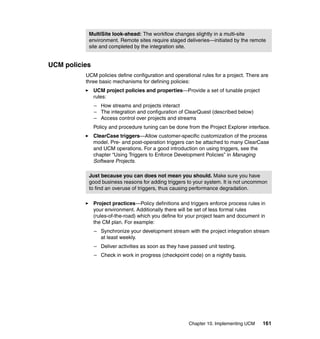 MultiSite look-ahead: The workflow changes slightly in a multi-site
           environment. Remote sites require staged deliveries—initiated by the remote
           site and completed by the integration site.


UCM policies
          UCM policies define configuration and operational rules for a project. There are
          three basic mechanisms for defining policies:
               UCM project policies and properties—Provide a set of tunable project
               rules:
               – How streams and projects interact
               – The integration and configuration of ClearQuest (described below)
               – Access control over projects and streams
               Policy and procedure tuning can be done from the Project Explorer interface.
               ClearCase triggers—Allow customer-specific customization of the process
               model. Pre- and post-operation triggers can be attached to many ClearCase
               and UCM operations. For a good introduction on using triggers, see the
               chapter “Using Triggers to Enforce Development Policies” in Managing
               Software Projects.

           Just because you can does not mean you should. Make sure you have
           good business reasons for adding triggers to your system. It is not uncommon
           to find an overuse of triggers, thus causing performance degradation.

               Project practices—Policy definitions and triggers enforce process rules in
               your environment. Additionally there will be set of less formal rules
               (rules-of-the-road) which you define for your project team and document in
               the CM plan. For example:
               – Synchronize your development stream with the project integration stream
                 at least weekly.
               – Deliver activities as soon as they have passed unit testing.
               – Check in work in progress (checkpoint code) on a nightly basis.




                                                        Chapter 10. Implementing UCM   161
 