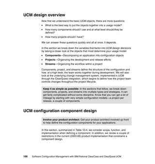 UCM design overview
              Now that we understand the basic UCM objects, there are more questions:
                 What is the best way to put the objects together into a usage model?
                 How many components should I use and at what level should they be
                 defined?
                 How many projects should I have?

              We can answer these questions quickly and all at once: it depends.

              In this section we break down the variables that factor into UCM design decisions
              by taking a closer look at the objects that most determine your usage model:
                 Components—Decomposing an application into configuration objects
                 Projects—Organizing the development and release efforts
                 Streams—Organizing the workflow within a project

              Components, project, and streams define the structure of the configuration and
              how, at a high level, the team works together during development. We will also
              look at the underlying change management system, implemented in UCM
              through the ClearQuest integration, which begins to define how the project team
              controls changes throughout the project lifecycle.

               Keep it as simple as possible: In the sections that follow, we break down
               components, projects, and streams into multiple types and strategies. It can
               get fairly complicated without some discipline. Know that you can get a lot of
               mileage by starting with very simple configuration models—a project per
               release, a couple of components.



UCM configuration component design

               Involve your product architect: Get your product architect involved up front
               to help define the configuration components for your applications.

              In this section, summarized in Table 10-4, we consider scope, function, and
              implementation when defining a component. In addition, we review a couple of
              restrictions in the current (2003.06) product implementation that constrains a
              component design.




166   Software Configuration Management with IBM Rational ClearCase and ClearQuest UCM
 