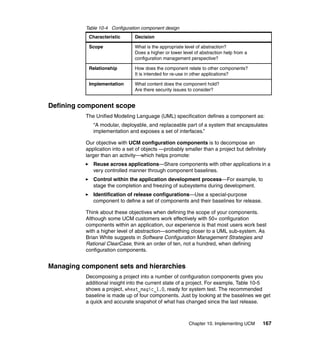 Table 10-4 Configuration component design
           Characteristic       Decision

           Scope                What is the appropriate level of abstraction?
                                Does a higher or lower level of abstraction help from a
                                configuration management perspective?

           Relationship         How does the component relate to other components?
                                It is intended for re-use in other applications?

           Implementation       What content does the component hold?
                                Are there security issues to consider?


Defining component scope
          The Unified Modeling Language (UML) specification defines a component as:
             “A modular, deployable, and replaceable part of a system that encapsulates
             implementation and exposes a set of interfaces.”

          Our objective with UCM configuration components is to decompose an
          application into a set of objects —probably smaller than a project but definitely
          larger than an activity—which helps promote:
             Reuse across applications—Share components with other applications in a
             very controlled manner through component baselines.
             Control within the application development process—For example, to
             stage the completion and freezing of subsystems during development.
             Identification of release configurations—Use a special-purpose
             component to define a set of components and their baselines for release.

          Think about these objectives when defining the scope of your components.
          Although some UCM customers work effectively with 50+ configuration
          components within an application, our experience is that most users work best
          with a higher level of abstraction—something closer to a UML sub-system. As
          Brian White suggests in Software Configuration Management Strategies and
          Rational ClearCase, think an order of ten, not a hundred, when defining
          configuration components.


Managing component sets and hierarchies
          Decomposing a project into a number of configuration components gives you
          additional insight into the current state of a project. For example, Table 10-5
          shows a project, wheat_magic_1.0, ready for system test. The recommended
          baseline is made up of four components. Just by looking at the baselines we get
          a quick and accurate snapshot of what has changed since the last release.



                                                          Chapter 10. Implementing UCM    167
 