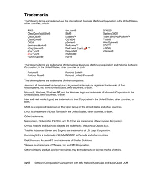 Trademarks
The following terms are trademarks of the International Business Machines Corporation in the United States,
other countries, or both:


  AIX®                                  ibm.com®                             S/390®
  ClearCase MultiSite®                  IBM®                                 System/390®
  ClearCase®                            Maestro™                             Team Unifying Platform™
  ClearQuest®                           OS/390®                              Tivoli®
  DB2®                                  pSeries®                             WebSphere®
  developerWorks®                       Redbooks™                            XDE™
  e(logo)server®                        Redbooks (logo)       ™              z/OS®
  Eserver®                              Requisite®                           zSeries®
  Eserver®                              RS/6000®
  Hummingbird®                          RUP®


The following terms are trademarks of International Business Machines Corporation and Rational Software
Corporation, in the United States, other countries or both:

  Rational®                             Rational Suite®
  Rational Rose®                        Rational Unified Process®

The following terms are trademarks of other companies:

Java and all Java-based trademarks and logos are trademarks or registered trademarks of Sun
Microsystems, Inc. in the United States, other countries, or both.

Microsoft, Windows, Windows NT, and the Windows logo are trademarks of Microsoft Corporation in the
United States, other countries, or both.

Intel and Intel Inside (logos) are trademarks of Intel Corporation in the United States, other countries, or
both.

UNIX is a registered trademark of The Open Group in the United States and other countries.

Linux is a trademark of Linus Torvalds in the United States, other countries, or both.

Other trademarks:

Macrovision, Globetrotter, FLEXlm, and FLEXnet are trademarks of Macrovision Corporation

Crystal Reports and Business Objects are trademarks of Business Objects S.A.

TotalNet Advanced Server and Engenio are trademarks of LSI Logic Corporation.

Hummingbird is a trademark of HUMMINGBIRD in Canada and other countries.

DiskShare and AccessNFS are trademarks of Shaffer Solutions

VMware is a trademark of VMware, Inc. an EMC Corporation.

Other company, product, and service names may be trademarks or service marks of others.




xviii    Software Configuration Management with IBM Rational ClearCase and ClearQuest UCM
 