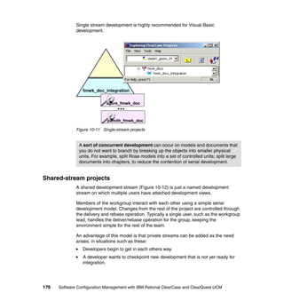 Single stream development is highly recommended for Visual Basic
              development.




                 fmwk_doc_integration

                             agore_fmwk_doc
                                   ...
                             psmith_fmwk_doc

              Figure 10-11 Single-stream projects


               A sort of concurrent development can occur on models and documents that
               you do not want to branch by breaking up the objects into smaller physical
               units. For example, split Rose models into a set of controlled units; split large
               documents into chapters, to reduce the contention of serial development.


Shared-stream projects
              A shared development stream (Figure 10-12) is just a named development
              stream on which multiple users have attached development views.

              Members of the workgroup interact with each other using a simple serial
              development model. Changes from the rest of the project are controlled through
              the delivery and rebase operation. Typically a single user, such as the workgroup
              lead, handles the deliver/rebase operation for the group, keeping the
              environment simple for the rest of the team.

              An advantage of this model is that private streams can be added as the need
              arises, in situations such as these:
                 Developers begin to get in each others way.
                 A developer wants to checkpoint new development that is not yet ready for
                 integration.




176   Software Configuration Management with IBM Rational ClearCase and ClearQuest UCM
 