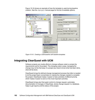 Figure 10-16 shows an example of how the template is used during baseline
              creation. See the chproject manual page for the list of available options.




              Figure 10-16 Creating a UCM baseline with baseline templates



Integrating ClearQuest with UCM
              Software projects are mostly efforts to change software code to comply the
              requirements set for the project. The changing code is easy, managing the
              change may not be that easy. In a project you have to know what has been done,
              what will be done.

              ClearQuest brings the defined change management process that often is needed
              to let the project team concentrate on making the changes needed to complete
              the project. ClearQuest makes it easier to have activities of different priority,
              which makes it easier to work on the most important activities.

              ClearQuest brings also finer-grain control to change request, automates
              documentation of changes in ClearCase, stores change request in a database,
              helps to get reports and the status of the project.




182   Software Configuration Management with IBM Rational ClearCase and ClearQuest UCM
 