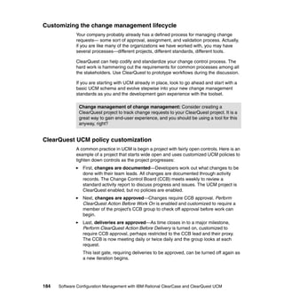Customizing the change management lifecycle
              Your company probably already has a defined process for managing change
              requests— some sort of approval, assignment, and validation process. Actually,
              if you are like many of the organizations we have worked with, you may have
              several processes—different projects, different standards, different tools.

              ClearQuest can help codify and standardize your change control process. The
              hard work is hammering out the requirements for common processes among all
              the stakeholders. Use ClearQuest to prototype workflows during the discussion.

              If you are starting with UCM already in place, look to go ahead and start with a
              basic UCM schema and evolve stepwise into your new change management
              standards as you and the development gain experience with the toolset.

               Change management of change management: Consider creating a
               ClearQuest project to track change requests to your ClearQuest project. It is a
               great way to gain end-user experience, and you should be using a tool for this
               anyway, right?


ClearQuest UCM policy customization
              A common practice in UCM is begin a project with fairly open controls. Here is an
              example of a project that starts wide open and uses customized UCM policies to
              tighten down controls as the project progresses:
                 First, changes are documented—Developers work out what changes to be
                 done with their team leads. All changes are documented through activity
                 records. The Change Control Board (CCB) meets weekly to review a
                 standard activity report to discuss progress and issues. The UCM project is
                 ClearQuest enabled, but no policies are enabled.
                 Next, changes are approved—Changes require CCB approval. Perform
                 ClearQuest Action Before Work On is enabled and customized to require a
                 member of the project’s CCB group to check off approval before work can
                 begin.
                 Last, deliveries are approved—As time closes in to a major milestone,
                 Perform ClearQuest Action Before Delivery is turned on, customized to
                 require CCB approval, perhaps restricted to the CCB lead and their proxy.
                 The CCB is now meeting daily or twice daily and the group looks at each
                 request.
                 This last gate, requiring deliveries to be approved, can be turned off again as
                 a new iteration begins.




184   Software Configuration Management with IBM Rational ClearCase and ClearQuest UCM
 