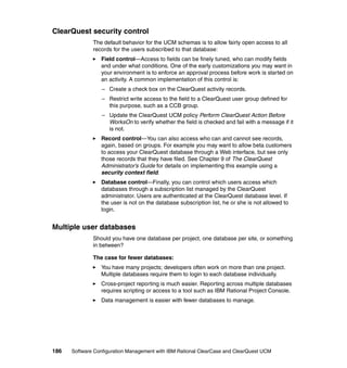 ClearQuest security control
              The default behavior for the UCM schemas is to allow fairly open access to all
              records for the users subscribed to that database:
                 Field control—Access to fields can be finely tuned, who can modify fields
                 and under what conditions. One of the early customizations you may want in
                 your environment is to enforce an approval process before work is started on
                 an activity. A common implementation of this control is:
                  – Create a check box on the ClearQuest activity records.
                  – Restrict write access to the field to a ClearQuest user group defined for
                    this purpose, such as a CCB group.
                  – Update the ClearQuest UCM policy Perform ClearQuest Action Before
                    WorksOn to verify whether the field is checked and fail with a message if it
                    is not.
                 Record control—You can also access who can and cannot see records,
                 again, based on groups. For example you may want to allow beta customers
                 to access your ClearQuest database through a Web interface, but see only
                 those records that they have filed. See Chapter 9 of The ClearQuest
                 Administrator’s Guide for details on implementing this example using a
                 security context field.
                 Database control—Finally, you can control which users access which
                 databases through a subscription list managed by the ClearQuest
                 administrator. Users are authenticated at the ClearQuest database level. If
                 the user is not on the database subscription list, he or she is not allowed to
                 login.


Multiple user databases
              Should you have one database per project, one database per site, or something
              in between?

              The case for fewer databases:
                 You have many projects; developers often work on more than one project.
                 Multiple databases require them to login to each database individually.
                 Cross-project reporting is much easier. Reporting across multiple databases
                 requires scripting or access to a tool such as IBM Rational Project Console.
                 Data management is easier with fewer databases to manage.




186   Software Configuration Management with IBM Rational ClearCase and ClearQuest UCM
 