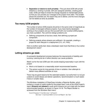 Separation or desire to work privately—This just what UCM with private
              streams is: working in private, with own assigned activities, creating great
              code. UCM just helps to break the change requests to maintainable pieces,
              so that you can provide your changes to the project more often. The smaller
              pieces the activities are, the easier they are to deliver, and the more changes
              can be tested as early as possible.


Too many UCM projects
           The number of active UCM projects should be in the same order of magnitude as
           the number of managed software projects. If you have twenty developers
           working on four projects and you find yourself with one hundred UCM projects,
           you have a problem. Two common design problems are:
              Defining components at too-low a level, then defining a project per
              component.
              Defining projects where streams are sufficient—for example, creating a
              project for each lifecycle in a deployment (SYS, UAT, PROD).

           Here is another sanity test: does a developer need more that three or four active
           development views?


Letting streams go stale
           A successful development process balances the requirements of stability and
           currency. Leaning too far in either direction can cause problems.

           Watch out for the new UCM user who avoids keeping reasonably in sync with the
           project:
              Work is not based on a reasonably recent recommended baseline.
              This person works for long periods of time in isolation, then attempts to
              deliver many different activities at once.

           There may be good reasons for the extended isolation, but verify that it is not just
           a desire to avoid rebase and deliver operations. Synchronization is much easier
           if done in smaller steps.

           The Windows installation of ClearCase includes a Reporter Builder, which
           contains a couple of useful audits for the project lead. Look at the UCM Project’s
           report Streams not rebased to audit which streams are up to date with the latest
           recommended baseline, as shown in Figure 10-18. The Report Builder is
           accessed from the Windows Start menu:
              Start>Program Files>Rational Software>
                       Rational ClearCase>Administration>Report Builder



                                                         Chapter 10. Implementing UCM      189
 