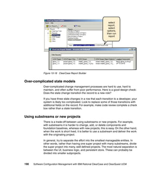 select
                                                                      report,
                                                                      select
                                                                     options,
                                                                     then run
                                                                      report




              Figure 10-18 ClearCase Report Builder


Over-complicated state models
              Over-complicated change management processes are hard to use, hard to
              maintain, and often suffer from poor performance. Here is a good design check:
              Does the state change transition the record to a new role?

              If you have three state changes in a row that each transition to a developer, your
              system is likely too complicated. Look to replace some of those transitions with
              additional fields on the record. For example, make code review complete a check
              box rather than a state transition.


Using substreams or new projects
              There is a trade-off between using substreams or new projects. For example,
              with substreams it is harder to change, add, or delete components and
              foundation baselines, whereas with new projects, this is easy. On the other hand,
              when the work is short lived, it is better to use a substream and deliver the work
              with the originating project.

              In general, try to separate the effort into the smallest manageable entities. In
              other words, rather than having one super project with many substreams, divide
              the super project into many, well defined projects. The most natural separation is
              between the UI, business logic, and persistent store. These can probably be
              divided into smaller subprojects.



190   Software Configuration Management with IBM Rational ClearCase and ClearQuest UCM
 