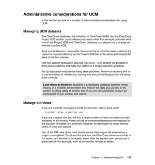Administrative considerations for UCM
          In this section we look at a number of administrative considerations for using
          UCM.


Managing UCM datasets
          The ClearQuest database, the collection of ClearCase VOBs, and the ClearCase
          Project VOB contain cross-references to each other. For example, activities exist
          in both the Project VOB and ClearQuest database and depend on a change set
          defined in a data VOB.

          Back up the dataset in reasonably close proximity to minimize skew problems if a
          restore is required. Backing up the Project VOB last in the series will simplify the
          skew correction process.

          New tool options released in 2003.06 (checkvob -ucm) simplify the process of
          fixing skew problems and make the restore of a single repository practical.

          Set up test cases and practice fixing skew problems. Perform a recovery drill on
          a quarterly basis to refresh your training and ensure that backups are still being
          done correctly.

           Look-ahead to MultiSite: MultiSite is a replicated database scheme, which
           means, in a multisite environment, that most of the data you just lost in the
           system is sitting safely at another site. If you are using MultiSite, make it an
           explicit part of your backup and restore.


Manage old views
          If you are currently managing a UCM environment, take a quick audit:
             cleartool lsview -properties -age

          If you are a typical site, you will find a large number of views that have not been
          accessed in six months. Views should be considered temporary workspaces for
          the duration of project. It is common, however, for developers to never remove
          views on their own accord.

          Part of the CM rules of the road should involve cleaning up old views when a
          project is completed. To enforce this practice, the ClearCase administrator has to
          run audits, and remove or unregister views after the agreed upon period plus a
          grace period—for example, warn at six months, remove at seven.




                                                        Chapter 10. Implementing UCM       193
 