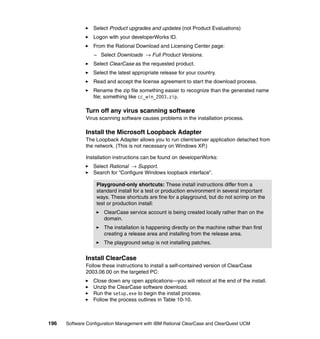 Select Product upgrades and updates (not Product Evaluations)
                 Logon with your developerWorks ID.
                 From the Rational Download and Licensing Center page:
                  – Select Downloads → Full Product Versions.
                 Select ClearCase as the requested product.
                 Select the latest appropriate release for your country.
                 Read and accept the license agreement to start the download process.
                 Rename the zip file something easier to recognize than the generated name
                 file; something like cc_win_2003.zip.

              Turn off any virus scanning software
              Virus scanning software causes problems in the installation process.

              Install the Microsoft Loopback Adapter
              The Loopback Adapter allows you to run client/server application detached from
              the network. (This is not necessary on Windows XP.)

              Installation instructions can be found on developerWorks:
                 Select Rational → Support.
                 Search for “Configure Windows loopback interface”.

                   Playground-only shortcuts: These install instructions differ from a
                   standard install for a test or production environment in several important
                   ways. These shortcuts are fine for a playground, but do not scrimp on the
                   test or production install:
                      ClearCase service account is being created locally rather than on the
                      domain.
                      The installation is happening directly on the machine rather than first
                      creating a release area and installing from the release area.
                      The playground setup is not installing patches.


              Install ClearCase
              Follow these instructions to install a self-contained version of ClearCase
              2003.06.00 on the targeted PC:
                 Close down any open applications—you will reboot at the end of the install.
                 Unzip the ClearCase software download.
                 Run the setup.exe to begin the install process.
                 Follow the process outlines in Table 10-10.



196   Software Configuration Management with IBM Rational ClearCase and ClearQuest UCM
 